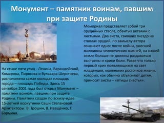 Монумент – памятник воинам, павшим
при защите Родины
На стыке пяти улиц - Ленина, Варандейской,
Комарова, Пирогова и бульвара Шерстнева,
расположена самая молодая площадь
города – площадь Победы. Здесь 15
сентября 2001 года был открыт Монумент –
памятник воинам, павшим при защите
Родины. Памятник создан по эскизу-идее
15-летней воркутинки Саши Степановой.
Архитекторы: В. Трошин, В. Иващенко, Г.
Бармина.
Мемориал представляет собой три
орудийных ствола, обвитых ветвями с
листьями. Два аиста, свивших гнездо на
стволах орудий, по замыслу автора
означают одно: после войны, унесшей
миллионы человеческих жизней, на нашей
земле больше не должны раздаваться
выстрелы и крики боли. Разве что только
первый крик появляющихся на свет
младенцев, маленьких росточков жизни,
которых, как обычно объясняют детям,
приносят аисты – «птицы счастья».
 