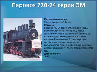 Паровоз 720-24 серии ЭМ
Место расположения:
Железнодорожный Вокзал
Описание:
Паровоз 720-24 серии ЭМ, который в годы
Великой Отечественной войны, водил
угольные составы в осажденный Ленинград,
находится рядом со зданием вокзала на
площади Привокзальной (шефствующая
организация локомотивное депо
Воркутинского отделения Северной железной
дороги, решение ГИК №278 от 8 сентября 1983
года).
Дата установки:
1980
 