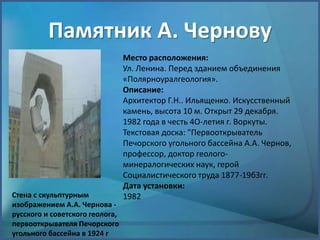 Памятник А. Чернову
Стена с скульптурным
изображением А.А. Чернова -
русского и советского геолога,
первооткрывателя Печорского
угольного бассейна в 1924 г
Место расположения:
Ул. Ленина. Перед зданием объединения
«Полярноуралгеология».
Описание:
Архитектор Г.Н.. Ильященко. Искусственный
камень, высота 10 м. Открыт 29 декабря.
1982 года в честь 4О-летия г. Воркуты.
Текстовая доска: "Первооткрыватель
Печорского угольного бассейна А.А. Чернов,
профессор, доктор геолого-
минералогических наук, герой
Социалистического труда 1877-19бЗгг.
Дата установки:
1982
 