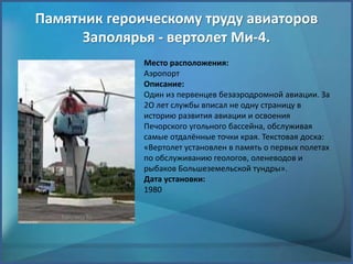 Памятник героическому труду авиаторов
Заполярья - вертолет Ми-4.
Место расположения:
Аэропорт
Описание:
Один из первенцев безаэродромной авиации. За
2О лет службы вписал не одну страницу в
историю развития авиации и освоения
Печорского угольного бассейна, обслуживая
самые отдалённые точки края. Текстовая доска:
«Вертолет установлен в память о первых полетах
по обслуживанию геологов, оленеводов и
рыбаков Большеземельской тундры».
Дата установки:
1980
 