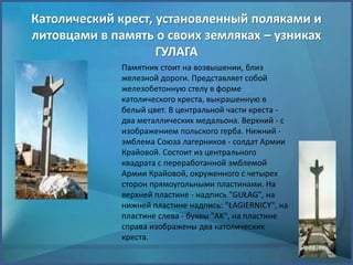 Католический крест, установленный поляками и
литовцами в память о своих земляках – узниках
ГУЛАГА
Памятник стоит на возвышении, близ
железной дороги. Представляет собой
железобетонную стелу в форме
католического креста, выкрашенную в
белый цвет. В центральной части креста -
два металлических медальона. Верхний - с
изображением польского герба. Нижний -
эмблема Союза лагерников - солдат Армии
Крайовой. Состоит из центрального
квадрата с переработанной эмблемой
Армии Крайовой, окруженного с четырех
сторон прямоугольными пластинами. На
верхней пластине - надпись "GUŁAG", на
нижней пластине надпись: "ŁAGIERNICY", на
пластине слева - буквы "AK", на пластине
справа изображены два католических
креста.
 
