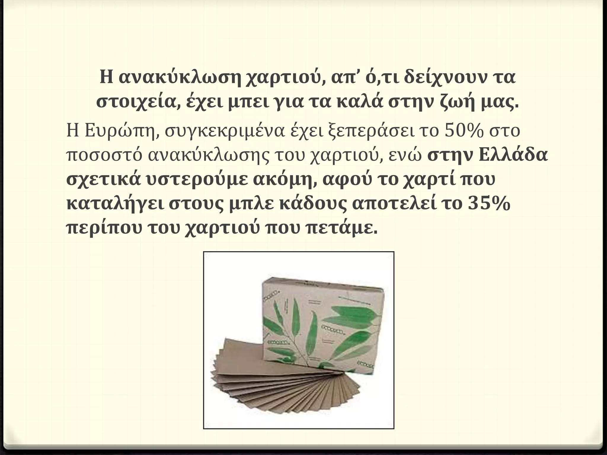 Η ανακύκλωση χαρτιού, απ’ ό,τι δείχνουν τα
στοιχεία, έχει μπει για τα καλά στην ζωή μας.
Η Ευρώπη, συγκεκριμένα έχει ξεπεράσει το 50% στο
ποσοστό ανακύκλωσης του χαρτιού, ενώ στην Ελλάδα
σχετικά υστερούμε ακόμη, αφού το χαρτί που
καταλήγει στους μπλε κάδους αποτελεί το 35%
περίπου του χαρτιού που πετάμε.
 
