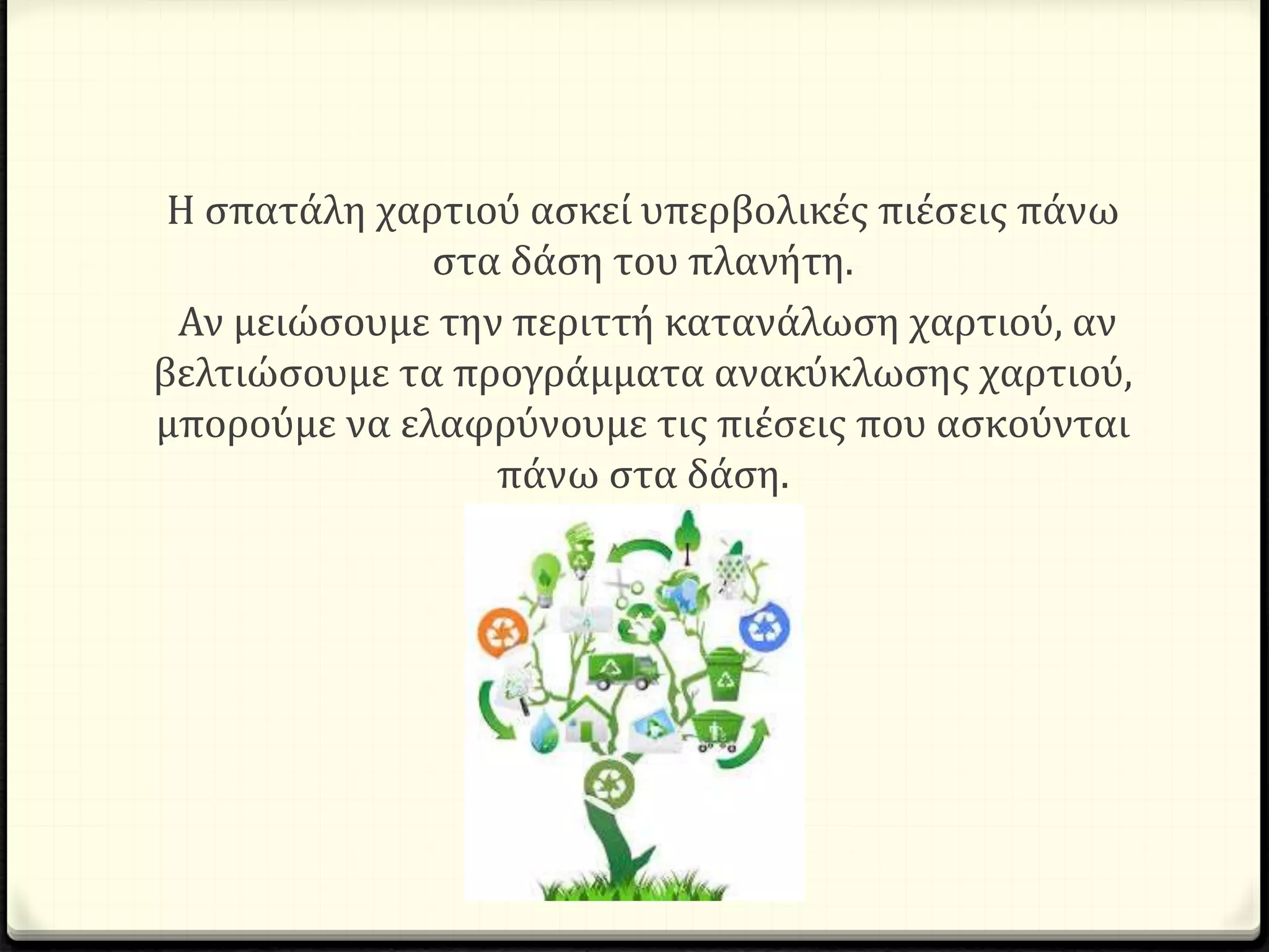 Η σπατάλη χαρτιού ασκεί υπερβολικές πιέσεις πάνω
στα δάση του πλανήτη.
Αν μειώσουμε την περιττή κατανάλωση χαρτιού, αν
βελτιώσουμε τα προγράμματα ανακύκλωσης χαρτιού,
μπορούμε να ελαφρύνουμε τις πιέσεις που ασκούνται
πάνω στα δάση.
 