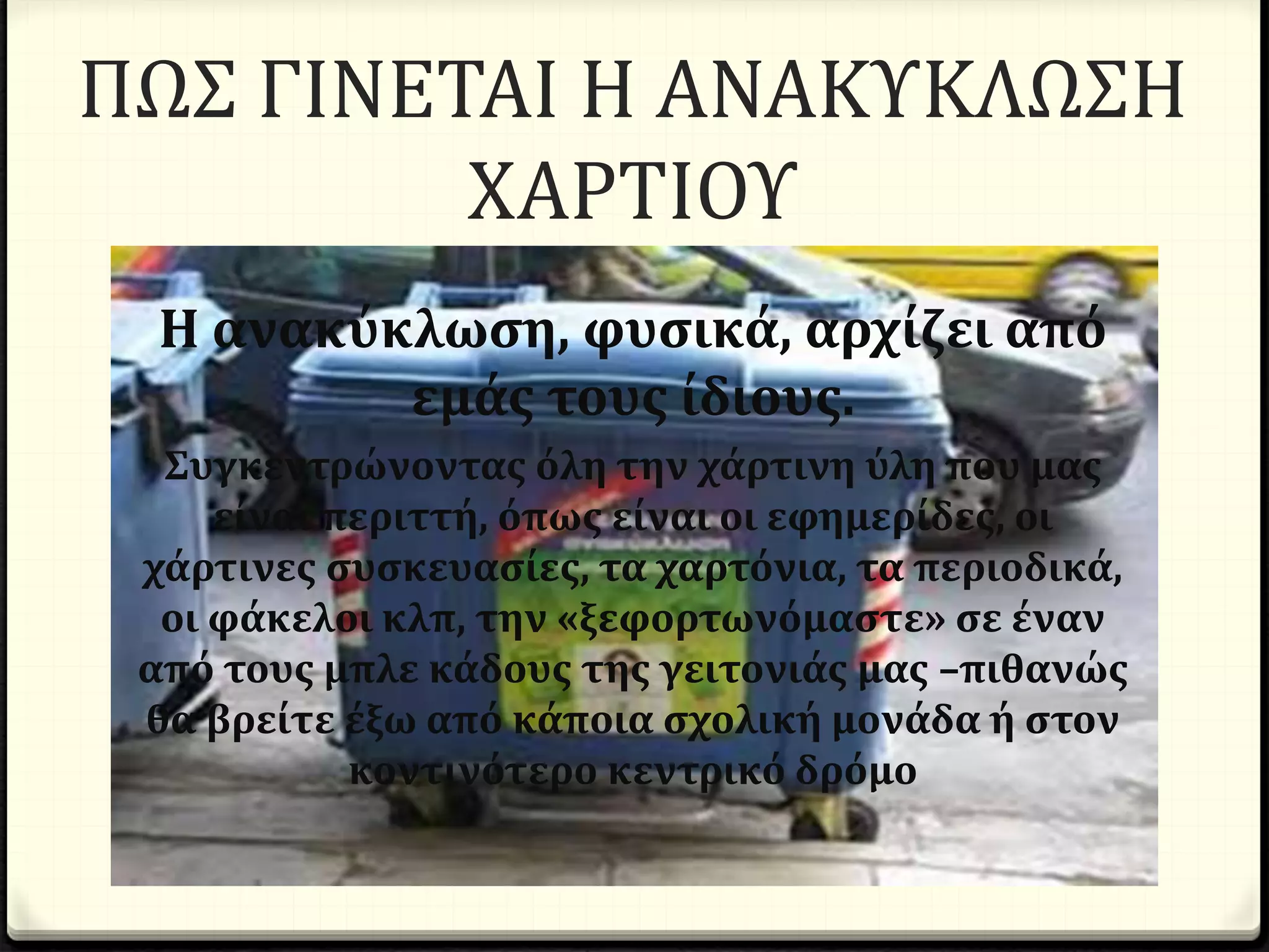 ΠΩΣ ΓΙΝΕΤΑΙ Η ΑΝΑΚΥΚΛΩΣΗ
ΧΑΡΤΙΟΥ
Η ανακύκλωση, φυσικά, αρχίζει από
εμάς τους ίδιους.
Συγκεντρώνοντας όλη την χάρτινη ύλη που μας
είναι περιττή, όπως είναι οι εφημερίδες, οι
χάρτινες συσκευασίες, τα χαρτόνια, τα περιοδικά,
οι φάκελοι κλπ, την «ξεφορτωνόμαστε» σε έναν
από τους μπλε κάδους της γειτονιάς μας –πιθανώς
θα βρείτε έξω από κάποια σχολική μονάδα ή στον
κοντινότερο κεντρικό δρόμο
 