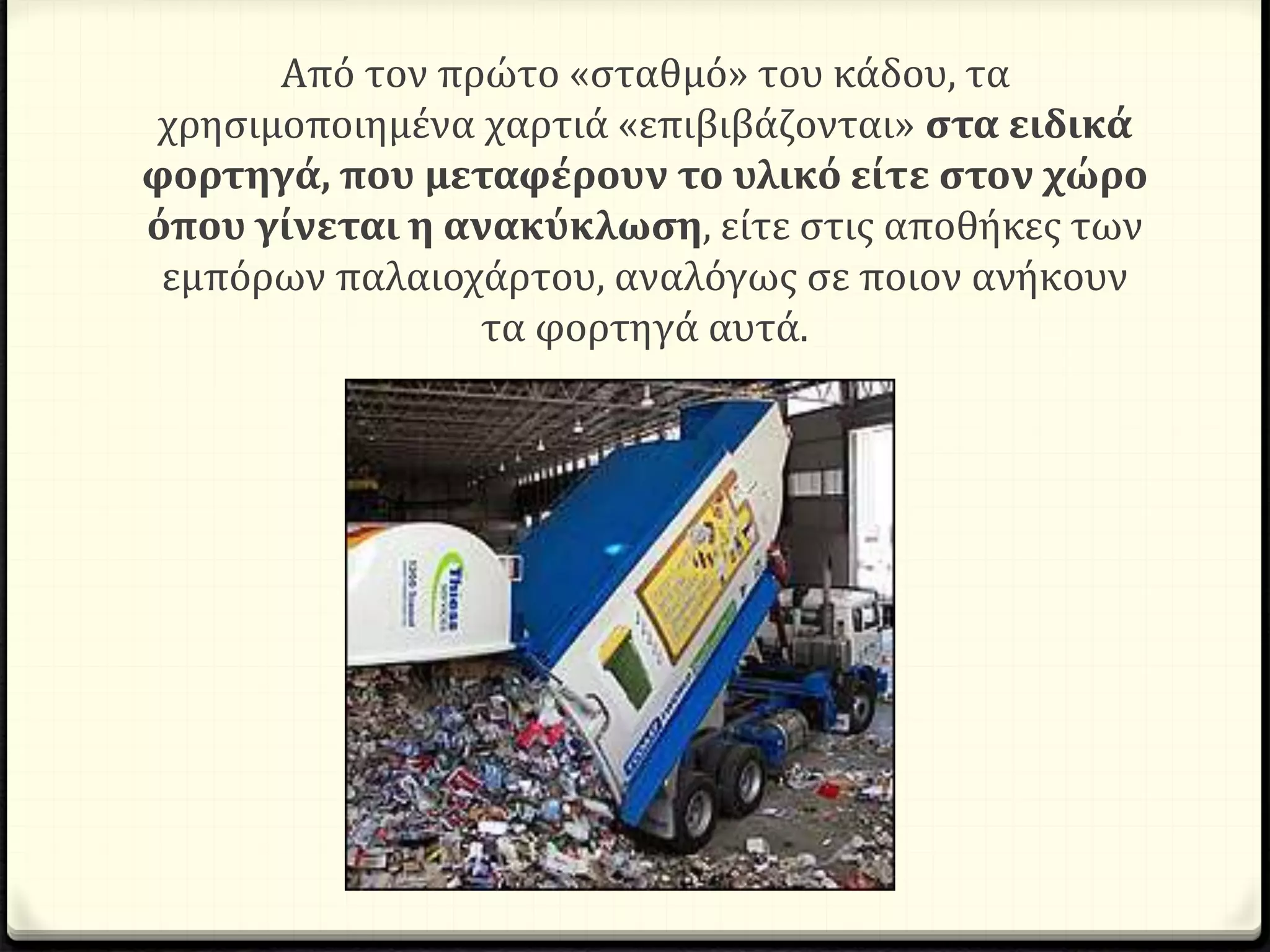 Από τον πρώτο «σταθμό» του κάδου, τα
χρησιμοποιημένα χαρτιά «επιβιβάζονται» στα ειδικά
φορτηγά, που μεταφέρουν το υλικό είτε στον χώρο
όπου γίνεται η ανακύκλωση, είτε στις αποθήκες των
εμπόρων παλαιοχάρτου, αναλόγως σε ποιον ανήκουν
τα φορτηγά αυτά.
 