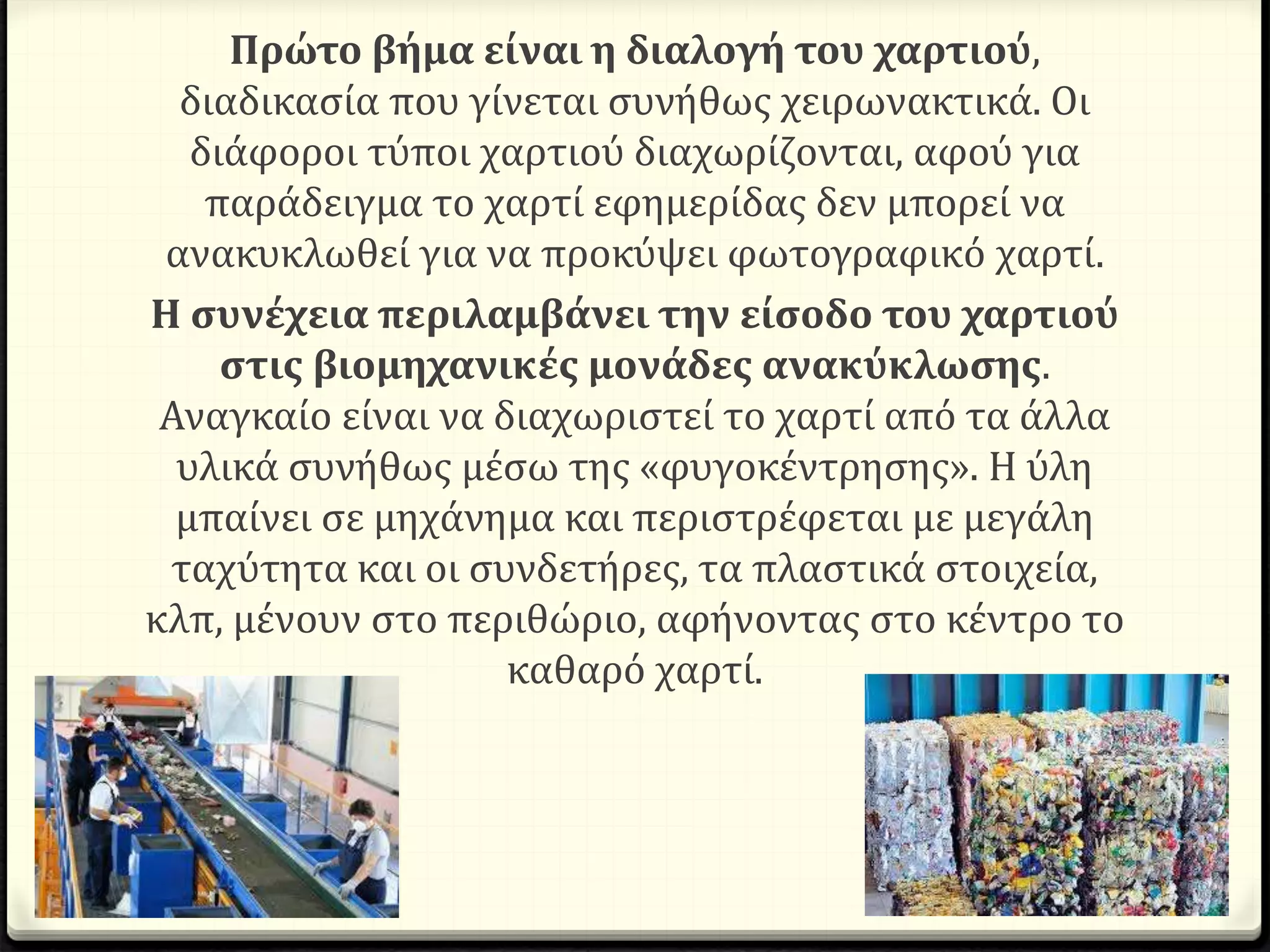 Πρώτο βήμα είναι η διαλογή του χαρτιού,
διαδικασία που γίνεται συνήθως χειρωνακτικά. Οι
διάφοροι τύποι χαρτιού διαχωρίζονται, αφού για
παράδειγμα το χαρτί εφημερίδας δεν μπορεί να
ανακυκλωθεί για να προκύψει φωτογραφικό χαρτί.
Η συνέχεια περιλαμβάνει την είσοδο του χαρτιού
στις βιομηχανικές μονάδες ανακύκλωσης.
Αναγκαίο είναι να διαχωριστεί το χαρτί από τα άλλα
υλικά συνήθως μέσω της «φυγοκέντρησης». Η ύλη
μπαίνει σε μηχάνημα και περιστρέφεται με μεγάλη
ταχύτητα και οι συνδετήρες, τα πλαστικά στοιχεία,
κλπ, μένουν στο περιθώριο, αφήνοντας στο κέντρο το
καθαρό χαρτί.
 