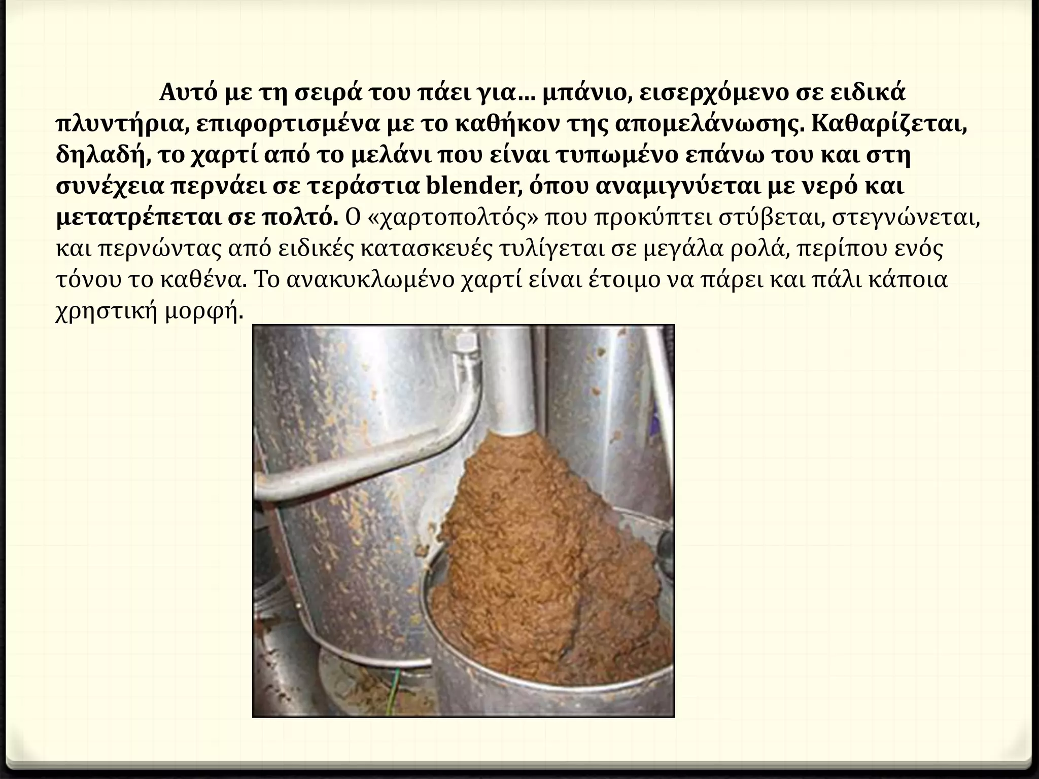 Αυτό με τη σειρά του πάει για… μπάνιο, εισερχόμενο σε ειδικά
πλυντήρια, επιφορτισμένα με το καθήκον της απομελάνωσης. Καθαρίζεται,
δηλαδή, το χαρτί από το μελάνι που είναι τυπωμένο επάνω του και στη
συνέχεια περνάει σε τεράστια blender, όπου αναμιγνύεται με νερό και
μετατρέπεται σε πολτό. Ο «χαρτοπολτός» που προκύπτει στύβεται, στεγνώνεται,
και περνώντας από ειδικές κατασκευές τυλίγεται σε μεγάλα ρολά, περίπου ενός
τόνου το καθένα. Το ανακυκλωμένο χαρτί είναι έτοιμο να πάρει και πάλι κάποια
χρηστική μορφή.
 