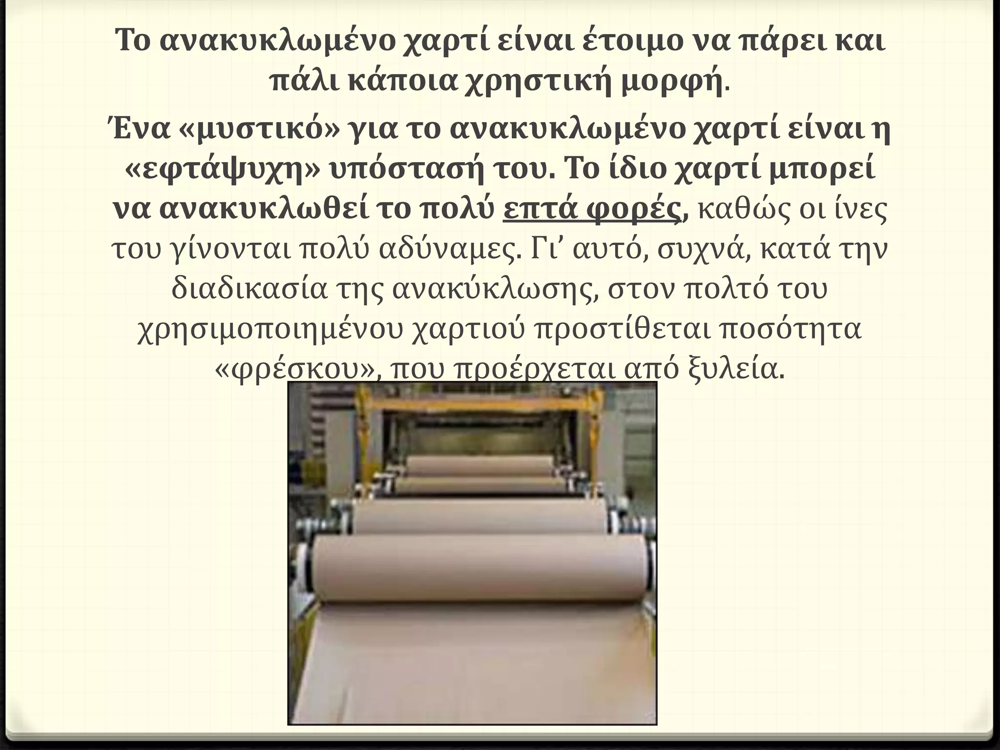 Το ανακυκλωμένο χαρτί είναι έτοιμο να πάρει και
πάλι κάποια χρηστική μορφή.
Ένα «μυστικό» για το ανακυκλωμένο χαρτί είναι η
«εφτάψυχη» υπόστασή του. Το ίδιο χαρτί μπορεί
να ανακυκλωθεί το πολύ επτά φορές, καθώς οι ίνες
του γίνονται πολύ αδύναμες. Γι’ αυτό, συχνά, κατά την
διαδικασία της ανακύκλωσης, στον πολτό του
χρησιμοποιημένου χαρτιού προστίθεται ποσότητα
«φρέσκου», που προέρχεται από ξυλεία.
 