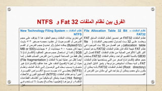 ‫الملفات‬ ‫نظام‬ ‫بين‬ ‫الفرق‬Fat 32‫و‬NTFS
‫اات‬‫ا‬‫الملف‬ ‫اام‬‫ا‬‫نظ‬-File Allocation Table 32 Bit -
FAT32
‫وات‬‫و‬‫الملف‬ ‫نظوام‬FAT32‫وابق‬‫و‬‫الس‬ ‫وات‬‫و‬‫الملف‬ ‫لنظوام‬ ‫وين‬‫و‬‫تحس‬ ‫هوو‬FAT
‫وووى‬‫و‬‫عل‬ ‫ووود‬‫و‬‫ويعتم‬32‫وووات‬‫و‬‫الملف‬ ‫ووويص‬‫و‬‫تخص‬ ‫ووودول‬‫و‬‫لج‬ ‫وووت‬‫و‬‫ب‬(file
allocation table)‫ون‬‫و‬‫م‬ ‫ول‬‫و‬‫أفض‬ ‫وو‬‫و‬‫ه‬ ‫و‬16‫وي‬‫و‬‫ف‬ ‫وود‬‫و‬‫الموج‬ ‫وت‬‫و‬‫ب‬
‫نظام‬FAT‫الملفوات‬ ‫نظوام‬ ‫ن‬ ‫فو‬ ‫لذلك‬ ‫نتيجة‬FAT32‫أحجوام‬ ‫يودعم‬
‫الملفوات‬ ‫نظوام‬ ‫مون‬ ‫الصلبة‬ ‫لاقراص‬ ً‫ا‬‫كثير‬ ‫أكبر‬FAT‫إلوى‬ ‫لتصول‬
30GB‫الملفات‬ ‫ونظام‬ ،‫الواحد‬ ‫للتقسيم‬ ‫بالنسبة‬FAT32‫يسوتخدم‬
‫عناقيد‬ ‫حجم‬(‫كلسترات‬)‫ال‬ ‫نظوام‬ ‫يسوتخدمها‬ ‫التوي‬ ‫مون‬ ‫أصغر‬‫ملفوات‬
FAT‫الجو‬ ‫الدليل‬ ‫يتميز‬ ‫و‬ ‫مزدوجة‬ ‫استنهاض‬ ‫سجالت‬ ‫لديه‬ ‫و‬‫ذري‬
(Root directory)‫الملفووات‬ ‫لنظووام‬FAT32‫أن‬ ‫يمكوون‬ ‫بأنووه‬
‫أو‬ ‫ورص‬‫و‬‫الق‬ ‫ون‬‫و‬‫م‬ ‫وان‬‫و‬‫مك‬ ‫أي‬ ‫وي‬‫و‬‫ف‬ ‫ود‬‫و‬‫يتواج‬ ‫أن‬ ‫ون‬‫و‬‫ويمك‬ ‫وم‬‫و‬‫حج‬ ‫وأي‬‫و‬‫ب‬ ‫وون‬‫و‬‫يك‬
‫ووووووووووووووووووووووووووووووووووووووووووووووووووووووووووووووووووووووووووووووووووووووووووووووووووووووووووووووووووووووووووووووووووووووووووووووم‬‫و‬‫القس‬.
‫الملفاات‬ ‫نظاام‬-New Technology Filing System -
NTFS
‫يتوقف‬ ‫ال‬ ‫هنا‬ ‫العنقود‬ ‫وحجم‬ ‫الملفات‬ ‫بيانات‬ ‫تخزين‬ ‫في‬‫حجوم‬ ‫علوى‬
‫ووغير‬‫و‬‫ص‬ ‫ووه‬‫و‬‫حجم‬ ‫ووود‬‫و‬‫عنق‬ ‫أن‬ ‫ووث‬‫و‬‫حي‬ ‫ووم‬‫و‬‫القس‬ ‫أو‬ ‫وورص‬‫و‬‫الق‬٥١٢‫ووت‬‫و‬‫باي‬
(512Bytes)‫ول‬‫و‬‫تمثي‬ ‫وه‬‫و‬‫يمكن‬(‫ود‬‫و‬‫تحدي‬ ‫أو‬)‫و‬‫و‬‫القس‬ ‫او‬ ‫ورص‬‫و‬‫الق‬ ‫وم‬‫و‬‫حج‬‫م‬
‫حجموه‬ ‫كان‬ ‫مهما‬٥٠٠‫أو‬ ‫ميجابايوت‬٥‫جيجابايوت‬(500MB or
5GB)‫ود‬‫و‬‫للعناقي‬ ‫وغير‬‫و‬‫ص‬ ‫وم‬‫و‬‫حج‬ ‫وتعمال‬‫و‬‫اس‬ ‫أن‬ ‫وا‬‫و‬‫كم‬(‫وترات‬‫و‬‫الكلس‬)‫ال‬
‫إ‬ ‫و‬ ‫فقوط‬ ‫الصولب‬ ‫القورص‬ ‫مون‬ ‫المهودورة‬ ‫المسواحة‬ ‫من‬ ‫فقط‬ ‫يقلل‬‫نموا‬
‫الملفات‬ ‫تجزئة‬ ‫عملية‬ ‫من‬ ‫تقلل‬ ً‫ا‬‫أيض‬(File fragmentation)
‫تجزئة‬ ‫أن‬ ‫حيث‬(‫تقسيم‬)‫عناقيود‬ ‫عدة‬ ‫على‬ ‫الملف‬(‫كلسوتر‬‫ات‬)‫غيور‬
‫ووام‬‫و‬‫ونظ‬ ‫ووف‬‫و‬‫المل‬ ‫ووك‬‫و‬‫ذل‬ ‫ووى‬‫و‬‫إل‬ ‫ووول‬‫و‬‫الوص‬ ‫ووي‬‫و‬‫ف‬ ‫ووطء‬‫و‬‫ب‬ ‫ووبب‬‫و‬‫يس‬ ‫وواورة‬‫و‬‫متج‬
(NTFS)‫وووووووورة‬‫و‬‫الكبي‬ ‫ووووووووراص‬‫و‬‫األق‬ ‫ووووووووع‬‫و‬‫م‬ ‫وووووووود‬‫و‬‫جي‬ ‫أداء‬ ‫ووووووووي‬‫و‬‫يعط‬.
‫وات‬‫و‬‫الملف‬ ‫وام‬‫و‬‫نظ‬ ‫ودعم‬‫و‬‫ي‬ ً‫ا‬‫ور‬‫و‬‫أخي‬(NTFS)‫واء‬‫و‬‫لاخط‬ ‫ووري‬‫و‬‫الف‬ ‫وليح‬‫و‬‫التص‬
(Hot fixing)‫القط‬ ‫اكتشواف‬ ‫مون‬ ً‫ا‬‫أتوماتيكيو‬ ‫يوتمكن‬ ‫حيوث‬‫اعوات‬
‫وووا‬‫و‬‫ترميزه‬ ‫و‬ ‫وووة‬‫و‬‫التالف‬(‫وووة‬‫و‬‫بعالم‬ ‫وووا‬‫و‬‫تعليمه‬)‫ووو‬‫و‬‫ف‬ ‫وووتخدم‬‫و‬‫تس‬ ‫ال‬ ‫وووث‬‫و‬‫بحي‬‫ي‬
‫ووووووووووووووووووووووووووووووووووووووووووووووووووووووووووووووووووووووووووووووووووووووووووووووووووووووووووووووووووووووووووووووووووووووووتقبل‬‫و‬‫المس‬.
 