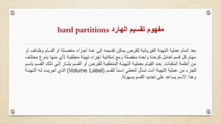 ‫الهارد‬ ‫تقسيم‬ ‫مفهوم‬hard partitions
‫أ‬ ‫أو‬ ‫منفصولة‬ ‫أجوزاء‬ ‫عدة‬ ‫إلى‬ ‫تقسيمه‬ ‫يمكن‬ ‫للقرص‬ ‫الفيزيائية‬ ‫التهيئة‬ ‫عملية‬ ‫إتمام‬ ‫بعد‬‫أو‬ ‫وظوائف‬ ‫قسوام‬
‫م‬ ‫بنووع‬ ‫منهوا‬ ‫ألي‬ ‫منطقيوة‬ ‫تهيئة‬ ‫إجراء‬ ‫إمكانية‬ ‫ومع‬ ‫منفصلة‬ ‫واحدة‬ ‫كوحدة‬ ‫تعامل‬ ‫قسم‬ ‫كل‬ ‫مهام‬‫ختلوف‬
‫الملفوات‬ ‫أنظمة‬ ‫من‬.‫ذلوك‬ ‫إلوى‬ ‫يشوار‬ ‫القسوم‬ ‫أو‬ ‫للقورص‬ ‫المنطقيوة‬ ‫التهيئوة‬ ‫بعمليوة‬ ‫القيوام‬ ‫بعود‬‫باسوم‬ ‫القسوم‬
‫للقسم‬ ً‫ا‬‫اسم‬ ‫لتعطي‬ ‫تسأل‬ ‫أنت‬ ‫التهيئة‬ ‫عملية‬ ‫من‬ ‫كجزء‬(Volume Label)‫التهيئوة‬ ‫لوه‬ ‫أجريوت‬ ‫الذي‬
‫بسهولة‬ ‫القسم‬ ‫تحديد‬ ‫على‬ ‫يساعد‬ ‫االسم‬ ‫وهذا‬.
 