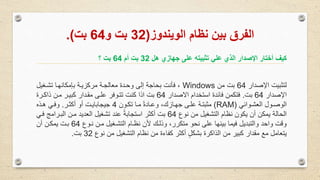 ‫الويندوز‬ ‫نظام‬ ‫بين‬ ‫الفرق‬(32‫و‬ ‫بت‬64‫بت‬.)
‫هل‬ ‫جهازي‬ ‫على‬ ‫تثبيته‬ ‫علي‬ ‫الزي‬ ‫صدار‬ ‫ا‬ ‫أختار‬ ‫كيم‬32‫أم‬ ‫بت‬64‫؟‬ ‫بت‬
‫اإلصدار‬ ‫لتثبيت‬64‫من‬ ‫بت‬Windows‫تشوغيل‬ ‫مكانهوا‬ ‫ب‬ ‫مركزيوة‬ ‫معالجوة‬ ‫وحودة‬ ‫إلى‬ ‫بحاجة‬ ‫فأنت‬ ،
‫اإلصدار‬64‫بت‬.‫االصدار‬ ‫استخدام‬ ‫فائدة‬ ‫فتكمن‬64‫ذاكورة‬ ‫مون‬ ‫كبيور‬ ‫مقودار‬ ‫علوى‬ ‫تتووفر‬ ‫كنت‬ ‫اذا‬ ‫بت‬
‫العشووائي‬ ‫الوصوول‬(RAM)‫تكوون‬ ‫موا‬ ً‫ة‬‫وعواد‬ ،‫جهوازك‬ ‫علوى‬ ‫مثبتوة‬4‫أكثور‬ ‫أو‬ ‫جيجابايوت‬.‫هوذه‬ ‫وفوي‬
‫نوع‬ ‫من‬ ‫التشغيل‬ ‫نظام‬ ‫يكون‬ ‫أن‬ ‫يمكن‬ ‫الحالة‬64‫البورامج‬ ‫مون‬ ‫العديد‬ ‫تشغيل‬ ‫عند‬ ً‫ة‬‫استجاب‬ ‫أكثر‬ ‫بت‬‫فوي‬
‫نووع‬ ‫مون‬ ‫التشوغيل‬ ‫نظوام‬ ‫ألن‬ ‫وذلوك‬ ،‫متكرر‬ ‫نحو‬ ‫على‬ ‫بينها‬ ‫فيما‬ ‫والتبديل‬ ‫واحد‬ ‫وقت‬64‫أن‬ ‫يمكون‬ ‫بوت‬
‫نوع‬ ‫من‬ ‫التشغيل‬ ‫نظام‬ ‫من‬ ‫كفاءة‬ ‫أكثر‬ ٍ‫ل‬‫بشك‬ ‫الذاكرة‬ ‫من‬ ‫كبير‬ ‫مقدار‬ ‫مع‬ ‫يتعامل‬32‫بت‬.
 