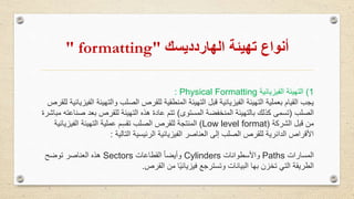 ‫تهيئة‬ ‫أنواع‬‫الهاردديسك‬" formatting"
1)‫التهيئة‬‫الفيزيائية‬Physical Formatting:
‫والت‬ ‫الصلب‬ ‫للقرص‬ ‫المنطقية‬ ‫التهيئة‬ ‫قبل‬ ‫الفيزيائية‬ ‫التهيئة‬ ‫بعملية‬ ‫القيام‬ ‫يجب‬‫للقرص‬ ‫الفيزيائية‬ ‫هيئة‬
‫الصلب‬(‫المستوى‬ ‫المنخفضة‬ ‫بالتهيئة‬ ‫كذلك‬ ‫تسمى‬)‫بع‬ ‫للقرص‬ ‫التهيئة‬ ‫هذه‬ ‫عادة‬ ‫تتم‬‫مباشرة‬ ‫صناعته‬ ‫د‬
‫الشركة‬ ‫قبل‬ ‫من‬(Low level format)‫الفي‬ ‫التهيئة‬ ‫عملية‬ ‫م‬ِ‫س‬‫تق‬ ‫الصلب‬ ‫للقرص‬ ‫المنتجة‬‫زيائية‬
‫التالية‬ ‫الرئيسية‬ ‫الفيزيائية‬ ‫العناصر‬ ‫إلى‬ ‫الصلب‬ ‫للقرص‬ ‫الدائرية‬ ‫األقراص‬:
‫المسارات‬Paths‫واألسطوانات‬Cylinders‫القطاعات‬ ً‫ا‬‫وأيض‬Sectors‫توضح‬ ‫العناصر‬ ‫هذه‬
‫القرص‬ ‫من‬ ‫ا‬ً‫ي‬‫فيزيائ‬ ‫وتسترجع‬ ‫البيانات‬ ‫بها‬ ‫تخزن‬ ‫التي‬ ‫الطريقة‬.
 