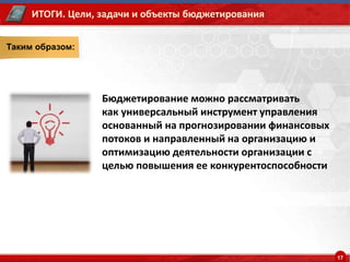 17
Таким образом:
Бюджетирование можно рассматривать
как универсальный инструмент управления
основанный на прогнозировании финансовых
потоков и направленный на организацию и
оптимизацию деятельности организации с
целью повышения ее конкурентоспособности
ИТОГИ. Цели, задачи и объекты бюджетирования
 