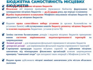 БЮДЖЕТНА САМОСТІЙНІСТЬ МІСЦЕВИХ БЮДЖЕТІВБЮДЖЕТНА САМОСТІЙНІСТЬ МІСЦЕВИХ БЮДЖЕТІВ
Самостійне формування місцевих бюджетів
Незалежне від термінів прийняття державного бюджету формування та
затвердження місцевих бюджетів ― до 25 грудня року, що передує плановому
Відміна індикативного планування Мінфіном показників місцевих бюджетів та
доведення їх до місцевих бюджетів
Надання права самостійного вибору установи (в органах Казначейства чи
установах банків) з обслуговування коштів бюджету розвитку місцевих бюджетів
та власних надходжень бюджетних установ (стаття 78)
Заміна системи балансування доходів і видатків місцевих бюджетів принципово
новою системою вирівнювання податкоспроможності територій та
запровадження:
базової дотації – для підвищення фіскальної спроможності місцевих бюджетів
реверсної дотації – для вирівнювання фіскальної податко-спроможності територій
Спрощення процедури надання місцевих гарантій та здійснення місцевих
запозичень від міжнародних фінансових організацій шляхом запровадження
принципу “мовчазної згоди” при погоджені таких операцій з Мінфіном (стаття 74)
Надано право здійснювати місцеві зовнішні запозичення усім містам обласного
значення
 