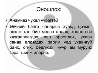 Оношлох:
• Анамнез чухал үүрэгтэй
• Өвчний бэлгэ чанарын хувьд цочмог
эхэлж тал бие мэдээ алдах, хөдөлгөөн
хязгаарлагдах, хэл ороолдох, ухаан
санаа алдагдах, зарим үед ухаангүй
байх, огих, бөөлжих, нүүр ам муруйх
зэрэг шинж илэрнэ.
 
