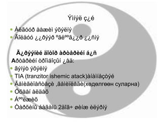 Ýìíýë ç¿é
 Àëãóóð ààæèì ýõýëíý
 Ãîëäóó ¿¿ðýýð ºãëººã¿¿ð ¿¿ñíý
Ã¿ðýýíèé äîòîð àðòåðèéí á¿ñ
Аðòåðèéí òðîìáîçûí ¿åä:
 ãýíýò ýõýëíý
 TIA (tranzitor ishemic atack)àíàìíåçòýé
 Ãåìèãèïåñòåçè ,ãåìèïëåãè(хөдөлгөөн суларна)
 Óõààí àëäàõ
 Áººëæèõ
 Òàðõèíû áàãàíû 2äîã÷ øèíæ èëýðíý
 