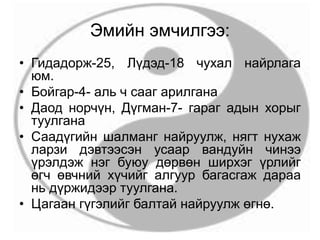 Эмийн эмчилгээ:
• Гидадорж-25, Лүдэд-18 чухал найрлага
юм.
• Бойгар-4- аль ч сааг арилгана
• Даод норчүн, Дүгман-7- гараг адын хорыг
туулгана
• Саадүгийн шалманг найруулж, нягт нухаж
ларзи дэвтээсэн усаар вандуйн чинээ
үрэлдэж нэг буюу дөрвөн ширхэг үрлийг
өгч өвчний хүчийг алгуур багасгаж дараа
нь дүржидээр туулгана.
• Цагаан гүгэлийг балтай найруулж өгнө.
 