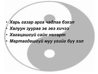 • Харь газар арга чадлаа бэхэл
• Халуун зуураа эв эеэ хичээ
• Хагацашгүй сайн нөхөрт
• Мартагдашгүй муу үгийг бүү хэл
 