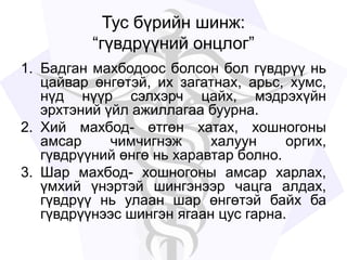 Тус бүрийн шинж:
“гүвдрүүний онцлог”
1. Бадган махбодоос болсон бол гүвдрүү нь
цайвар өнгөтэй, их загатнах, арьс, хумс,
нүд нүүр сэлхэрч цайх, мэдрэхүйн
эрхтэний үйл ажиллагаа буурна.
2. Хий махбод- өтгөн хатах, хошногоны
амсар чимчигнэж халуун оргих,
гүвдрүүний өнгө нь харавтар болно.
3. Шар махбод- хошногоны амсар харлах,
үмхий үнэртэй шингэнээр чацга алдах,
гүвдрүү нь улаан шар өнгөтэй байх ба
гүвдрүүнээс шингэн ягаан цус гарна.
 