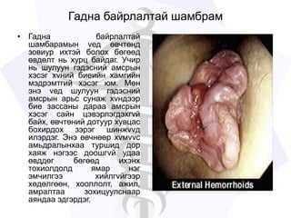 Гадна байрлалтай шамбрам
• Гадна байрлалтай
шамбарамын vед өвчтөнд
зовиур ихтэй болох бөгөөд
өвдөлт нь хурц байдаг. Учир
нь шулуун гэдэсний амсрын
хэсэг хvний биеийн хамгийн
мэдрэмтгий хэсэг юм. Мөн
энэ vед шулуун гэдэсний
амсрын арьс сунаж хvндээр
бие зассаны дараа амсрын
хэсэг сайн цэвэрлэгдэхгvй
байх, өвчтөний дотуур хувцас
бохирдох зэрэг шинжvvд
илэрдэг. Энэ өвчнөөр хvмvvс
амьдралынхаа туршид дор
хаяж нэгээс доошгvй удаа
өвддөг бөгөөд ихэнх
тохиолдолд ямар нэг
эмчилгээ хийлгvйгээр
хөдөлгөөн, хооллолт, ажил,
амралтаа зохицуулснаар
аяндаа эдгэрдэг.
 