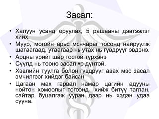 Засал:
• Халуун усанд оруулах, 5 рашааны дэвтээлэг
хийх
• Муур, могойн арьс мончараг тосонд найруулж
шатаагаад, утаагаар нь утах нь гүвдрүүг эвдэнэ.
• Арцны үрийг шар тостой түрхэнэ
• Сүүлд нь төөнө засал үр дүнтэй.
• Хэвлийн туулга болон гүвдрүүг авах мэс засал
эмчилгээг хийдэг байсан
• Цагаан мах гарвал намар цагийн адууны
нойтон хомоолыг тогоонд хийж битүү таглан,
сайтар буцалгаж ууран дээр нь хэдэн удаа
сууна.
 