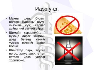 Идээ унд.
• Махны шөл, бурам,
цагаан будааны шүүс,
үнээний сүү, сарлаг,
хайнагний сүүний айраг
• Шимийн хураангуй-д “
бүхэнд айраг хамгийн
дээд бөгөөд хүчийг
үүсгэж өвчнийг дарах
болно.
• Шингэхэд бэрх, түүхий
ногоо, хатуу архи, өтгөн
хатаах идээ ундааг
хориглоно.
 