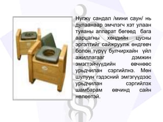 Нугжү сандал /мини саун/ нь
дулаанаар эмчлэгч хэт улаан
туяаны аппарат бөгөөд бага
аарцагны хөндийн цусны
эргэлтийг сайжруулж өндгөвч
болон түрүү булчирхайн үйл
ажиллагааг дэмжин
эмэгтэйчүүдийн өвчнөөс
урьдчилан сэргийлнэ. Мөн
шулуун гэдэсний эмгэгүүдээс
урьдчилан сэргийлэх
шамбарам өвчинд сайн
нөлөөтэй.
 