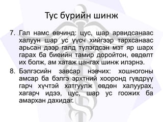 Тус бүрийн шинж
7. Гал намс өвчинд: цус, шар арвидсанаас
халуун шар ус үүсч хийгээр тархсанаас
арьсан дээр галд түлэгдсэн мэт яр шарх
гарах ба биеийн тамир доройтон, өвдөлт
их болж, ам хатаж цангах шинж илэрнэ.
8. Бэлгэсийн завсар нэвчих: хошногоны
амсар ба бэлгэ эрхтний хооронд гүвдрүү
гарч хүчтэй хатгуулж өвдөн халуурах,
хагарч идээ, цус, шар ус гоожих ба
амархан дахидаг.
 