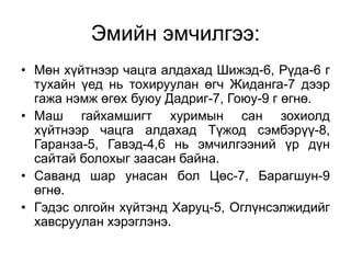 Эмийн эмчилгээ:
• Мөн хүйтнээр чацга алдахад Шижэд-6, Рүда-6 г
тухайн үед нь тохируулан өгч Жиданга-7 дээр
гажа нэмж өгөх буюу Дадриг-7, Гоюу-9 г өгнө.
• Маш гайхамшигт хуримын сан зохиолд
хүйтнээр чацга алдахад Түжод сэмбэрүү-8,
Гаранза-5, Гавэд-4,6 нь эмчилгээний үр дүн
сайтай болохыг заасан байна.
• Саванд шар унасан бол Цөс-7, Барагшун-9
өгнө.
• Гэдэс олгойн хүйтэнд Харуц-5, Оглүнсэлжидийг
хавсруулан хэрэглэнэ.
 