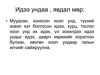 Идээ ундаа , явдал мөр:
• Муудсан, хоносон хоол унд, түүхий
эсвэл хэт болгосон идээ, хурц, тослог
хоол унд их идэх, үл зохилдох идээ
ундыг идэх, даарч хөрөхийг хориглон
бүлээн, хөнгөн хоол ундаар галын
илчийг сайжруулна.
 