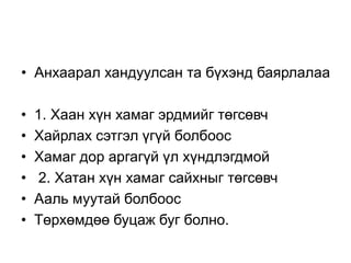 • Анхаарал хандуулсан та бүхэнд баярлалаа
• 1. Хаан хүн хамаг эрдмийг төгсөвч
• Хайрлах сэтгэл үгүй болбоос
• Хамаг дор аргагүй үл хүндлэгдмой
• 2. Хатан хүн хамаг сайхныг төгсөвч
• Ааль муутай болбоос
• Төрхөмдөө буцаж буг болно.
 