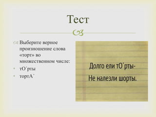 
Тест
 Выберите верное
произношение слова
«торт» во
множественном числе:
• тО´рты
• тортА´
 