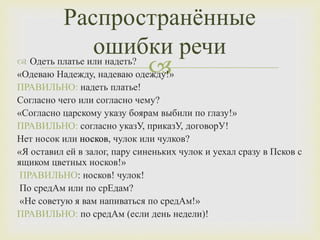  Одеть платье или надеть?
«Одеваю Надежду, надеваю одежду!»
ПРАВИЛЬНО: надеть платье!
Согласно чего или согласно чему?
«Согласно царскому указу боярам выбили по глазу!»
ПРАВИЛЬНО: согласно указУ, приказУ, договорУ!
Нет носок или носков, чулок или чулков?
«Я оставил ей в залог, пару синеньких чулок и уехал сразу в Псков с
ящиком цветных носков!»
ПРАВИЛЬНО: носков! чулок!
По средАм или по срЕдам?
«Не советую я вам напиваться по средАм!»
ПРАВИЛЬНО: по средАм (если день недели)!
Распространённые
ошибки речи
 