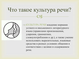 
Что такое культура речи?
 КУЛЬТУРА РЕЧИ владение нормами
устного и письменного литературного
языка (правилами произношения,
ударения, грамматики,
словоупотребления и др.), а также умение
использовать выразительные, языковые
средства в разных условиях общения в
соответствии с целями и содержанием
речи.
 