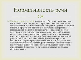
 Нормативность речи включает в себя также такие качества,
как точность, ясность, чистота. Критерий точности речи — её
соответствие мыслям говорящего и пишущего, правильный отбор
языковых средств для адекватного выражения содержания
высказывания. Критерий ясности речи — её доходчивость и
доступность для тех, кому она адресована. Критерий чистоты
речи — исключение нелитературных элементов (диалектных
слов, просторечной лексики, профессиональных жаргонизмов),
уместность использования в ней определённых средств в
конкретной ситуации речевого общения и т. д. Культурная речь
отличается богатством словаря, разнообразием грамматических
конструкций, художественной выразительностью, логической
стройностью. Правильность речи воспитывается в процессе
обучения языку.
Нормативность речи
 