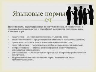 
Понятие нормы распространяется на все уровни языка. В соответствии с
уровневой соотнесённостью и спецификой выделяются следующие типы
языковых норм:
• лексические — обеспечивают правильность выбора слов;
• акцентологические — предусматривают правильную постановку ударения;
• орфоэпические — описывают правильное произношение слов;
• орфографические — закрепляют единообразие передачи речи на письме;
• морфологические — правила словоизменения и словообразования,
описываемые в грамматиках;
• синтаксические — регламентируют правильное построение грамматических
конструкций.
• Морфологические и синтаксические нормы включаются в число
грамматических норм.
Языковые нормы
 