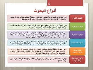 ‫البحوث‬ ‫أنواع‬
26
•‫هي‬‫البحوث‬‫التي‬‫عنى‬ُ‫ت‬‫بدراسة‬‫موضوع‬‫معين‬‫بعمق‬،‫وشمولية‬‫ويتطلب‬‫تنفيذها‬‫مشارك‬‫ة‬‫عدد‬‫من‬
‫المختصين‬،‫وقد‬‫تكون‬‫بحوث‬،‫أساسية‬‫أو‬،‫تطبيقية‬‫أو‬،‫تطويرية‬‫أو‬‫اجتماعية‬.
‫الكبيرة‬ ‫البحوث‬
•‫هي‬‫البحوث‬‫التي‬‫تهدف‬‫إلى‬‫تحقيق‬‫نتائج‬‫محددة‬‫في‬‫أحد‬‫مجاالت‬‫العلوم‬‫البحتة‬(‫هندسة،طب‬،
،‫زراعة‬‫علوم‬)‫وقد‬‫تكون‬‫بحوثا‬،‫أساسية‬‫أو‬،‫تطبيقية‬‫أو‬‫تطويرية‬.
‫الصغيرة‬ ‫البحوث‬
•‫هي‬‫البحوث‬‫التطبيقية‬‫أو‬‫االجتماعية‬‫التي‬‫تعالج‬‫مشكلة‬‫وطنية‬‫ملحة‬‫على‬‫مستوى‬‫المملك‬‫ة‬‫ويتطلب‬
‫تنفيذها‬‫مشاركة‬‫عدد‬‫من‬‫المختصين‬‫من‬‫جهات‬،‫متعددة‬‫وتنقسم‬‫إلى‬(‫أ‬)‫بحوث‬‫وطنية‬‫محددة‬‫ا‬‫لوقت‬
‫و‬(‫ب‬)‫بحوث‬‫ضمن‬‫مشروعات‬‫وطنية‬‫ذات‬‫طابع‬‫استمراري‬‫ومرحلي‬.
‫الوطنية‬ ‫البحوث‬
•‫هي‬‫البحوث‬‫التي‬‫يتم‬‫دعم‬‫تنفيذها‬‫بين‬‫المدينة‬‫وجهات‬،‫أخرى‬‫وتتولى‬‫المدينة‬‫اإلشراف‬‫ع‬‫لى‬
‫تنفيذها‬‫ومتابعتها‬‫فنيا‬‫و‬/‫أو‬،‫ماليا‬‫وقد‬‫تكون‬‫بحوثا‬‫أساسية‬،‫أو‬‫تطبيقية‬‫أو‬‫تط‬‫ويرية‬‫أواجتماعية‬.
‫المشتركة‬ ‫البحوث‬
•‫هي‬‫البحوث‬‫الهادفة‬‫الستكمال‬‫متطلبات‬‫الحصول‬‫على‬‫شهادة‬‫الماجستير‬‫أو‬‫الدكتو‬‫ا‬‫ره‬‫في‬
‫مؤسسات‬‫التعليم‬‫العالي‬‫داخل‬‫المملكة‬‫في‬‫أحد‬‫مجاالت‬‫العلوم‬‫الطبيعية‬(‫هندسة‬،‫طب‬،‫زر‬‫اعة‬،
‫علوم‬)‫وقد‬‫تكون‬‫أساسية‬،‫أو‬‫تطبيقية‬‫أو‬‫تطويرية‬.
‫طالب‬ ‫بحوث‬
‫العليا‬ ‫الدراسات‬
•‫وهي‬‫النشاطات‬‫العلمية‬‫التي‬‫ترتبط‬‫بفكرة‬‫ابتكارية‬‫وابداعية‬‫أصيلة‬‫وتهدف‬‫في‬‫الغالب‬‫الى‬‫تسجيل‬
‫براءة‬‫اختراع‬.
‫االبداعية‬ ‫األعمال‬
‫واالبتكارية‬
 