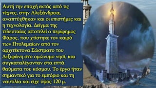 Αυτή την εποχή εκτός από τις
τέχνες, στην Αλεξάνδρεια,
αναπτύχθηκαν και οι επιστήμες και
η τεχνολογία. Δείγμα της
τελευταίας αποτελεί ο περίφημος
Φάρος, που χτίστηκε τον καιρό
των Πτολεμαίων από τον
αρχιτέκτονα Σώστρατο του
Δεξιφάνη στο ομώνυμο νησί, και
συγκαταλέγονταν στα επτά
θαύματα του κόσμου. Το έργο ήταν
σημαντικό για το εμπόριο και τη
ναυτιλία και είχε ύψος 120 μ.
 