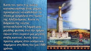 Κατά τον τρίτο π.χ. αιώνα
κατασκευάστηκε ένας φάρος
προκείμενου να καθοδηγεί τα
πλοία με ασφάλεια στο λιμάνι
της Αλεξάνδρειας. Κατά τη
διάρκεια της νύχτας
αντανακλούσε τη λάμψη μιας
μεγάλης φωτιάς ενώ την ημέρα
ύψωνε στον ουρανό μια μεγάλη
στήλη καπνού. Αυτός ήταν ο
πρώτος φάρος στον κόσμο και
παρέμεινε στη θέση του για 1500
χρόνια.
 