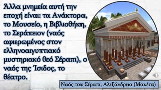 Άλλα μνημεία αυτή την
εποχή είναι: τα Ανάκτορα,
το Μουσείο, η Βιβλιοθήκη,
το Σεράπειον (ναός
αφιερωμένος στον
ελληνοαιγυπτιακό
μυστηριακό θεό Σέραπι), ο
ναός της Ίσιδος, το
θέατρο.
Ναός του Σέραπι, Αλεξάνδρεια (Μακέτα)
 