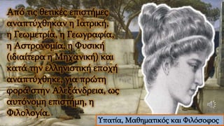 Από τις θετικές επιστήμες
αναπτύχθηκαν η Ιατρική,
η Γεωμετρία, η Γεωγραφία,
η Αστρονομία, η Φυσική
(ιδιαίτερα η Μηχανική) και
κατά την ελληνιστική εποχή
αναπτύχθηκε, για πρώτη
φορά στην Αλεξάνδρεια, ως
αυτόνομη επιστήμη, η
Φιλολογία.
Υπατία, Μαθηματικός και Φιλόσοφος
 