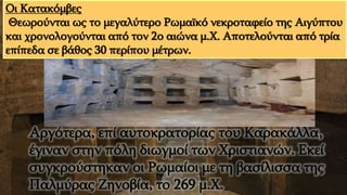 Αργότερα, επί αυτοκρατορίας του Καρακάλλα,
έγιναν στην πόλη διωγμοί των Χριστιανών. Εκεί
συγκρούστηκαν οι Ρωμαίοι με τη βασίλισσα της
Παλμύρας Ζηνοβία, το 269 μ.Χ.
Οι Κατακόμβες
Θεωρούνται ως το μεγαλύτερο Ρωμαϊκό νεκροταφείο της Αιγύπτου
και χρονολογούνται από τον 2ο αιώνα μ.Χ. Αποτελούνται από τρία
επίπεδα σε βάθος 30 περίπου μέτρων.
 