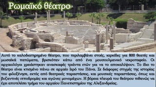 Αυτό το καλοδιατηρημένο θέατρο, που περιλαμβάνει στοές, κερκίδες για 800 θεατές και
μωσαϊκά πατώματα, βρισκόταν κάτω από ένα μουσουλμανικό νεκροταφείο. Οι
αρχαιολόγοι χρειάστηκαν ανασκαφές τριάντα ετών για να το αποκαλύψουν. Το ίδιο το
θέατρο είναι κτισμένο πάνω σε αρχαίο Ιερό του Πάνα. Σε διάφορες στιγμές της ιστορίας
του φιλοξένησε, εκτός από θεατρικές παραστάσεις, και μουσικές παραστάσεις, όπως και
βυζαντινές ιπποδρομίες και αγώνες μονομάχων. Η βόρεια πλευρά του θεάτρου πιθανώς να
έχει αποτελέσει τμήμα του αρχαίου Πανεπιστημίου της Αλεξανδρείας.
Ρωμαϊκό θέατρο
 