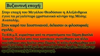 Στην εποχή του Μεγάλου Θεοδόσιου η Αλεξάνδρεια
έγινε τα μεγαλύτερο χριστιανικό κέντρο της Μέσης
Ανατολής.
Στον καιρό του Ιουστινιανού, έκλεισαν οι φιλοσοφικές
σχολές.
Το 616 μ.Χ. κυριεύτηκε από τα στρατεύματα του Πέρση βασιλιά
Χοσρόη. Πολλοί από τους κατοίκους σκοτώθηκαν και άλλοι
πουλήθηκαν σαν δούλοι στην Περσία. Η πόλη ελευθερώθηκε από
τον Ηράκλειο. Το 641 μ.Χ. την κατέλαβαν οι Άραβες. Μαζί με την
αραβική κατοχή ήρθε και η παρακμή.
Βυζαντινή εποχή:
 