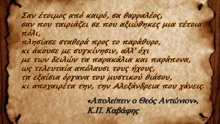 Σαν έτοιμος από καιρό, σα θαρραλέος,
σαν που ταιριάζει σε που αξιώθηκες μια τέτοια
πόλι,
πλησίασε σταθερά προς το παράθυρο,
κι άκουσε με συγκίνησιν, αλλ’ όχι
με των δειλών τα παρακάλια και παράπονα,
ως τελευταία απόλαυσι τους ήχους,
τα εξαίσια όργανα του μυστικού θιάσου,
κι αποχαιρέτα την, την Aλεξάνδρεια που χάνεις.
«Απολείπειν ο Θεός Αντώνιον»,
Κ.Π. Καβάφης
 
