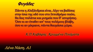Πάντα η Aλεξάνδρεια είναι. Λίγο να βαδίσεις
στην ίσια της οδό που στο Ιπποδρόμιο παύει,
θα δεις παλάτια και μνημεία που θ’ απορήσεις.
Όσο κι αν έπαθεν απ’ τους πολέμους βλάβη,
όσο κι αν μίκραινε, πάντα θαυμάσια χώρα.
Λένα Νάση, Α1
Κ.Π.Καβάφης, Κρυμμένα Ποιήματα
Φυγάδες
 