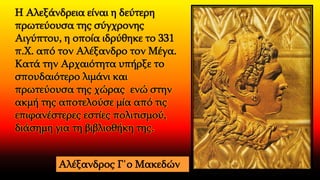 Η Αλεξάνδρεια είναι η δεύτερη
πρωτεύουσα της σύγχρονης
Αιγύπτου, η οποία ιδρύθηκε το 331
π.Χ. από τον Αλέξανδρο τον Μέγα.
Κατά την Αρχαιότητα υπήρξε το
σπουδαιότερο λιμάνι και
πρωτεύουσα της χώρας ενώ στην
ακμή της αποτελούσε μία από τις
επιφανέστερες εστίες πολιτισμού,
διάσημη για τη βιβλιοθήκη της.
Αλέξανδρος Γ΄ο Μακεδών
 