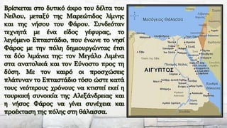 Βρίσκεται στο δυτικό άκρο του δέλτα του
Νείλου, μεταξύ της Μαρεώτιδος λίμνης
και της νήσου του Φάρου. Συνδεόταν
τεχνητά με ένα είδος γέφυρας, το
λεγόμενο Επταστάδιο, που ένωνε το νησί
Φάρος με την πόλη δημιουργώντας έτσι
τα δύο λιμάνια της: τον Μεγάλο Λιμένα
στα ανατολικά και τον Εύνοστο προς τη
δύση. Με τον καιρό οι προσχώσεις
πλάτυναν το Επταστάδιο τόσο ώστε κατά
τους νεότερους χρόνους να κτιστεί εκεί η
τουρκική συνοικία της Αλεξάνδρειας και
η νήσος Φάρος να γίνει συνέχεια και
προέκταση της πόλης στη θάλασσα.
 