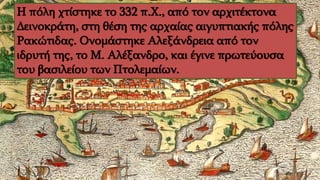 Η πόλη χτίστηκε το 332 π.Χ., από τον αρχιτέκτονα
Δεινοκράτη, στη θέση της αρχαίας αιγυπτιακής πόλης
Ρακώτιδας. Ονομάστηκε Αλεξάνδρεια από τον
ιδρυτή της, το Μ. Αλέξανδρο, και έγινε πρωτεύουσα
του βασιλείου των Πτολεμαίων.
 