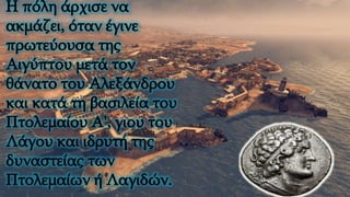 Η πόλη άρχισε να
ακμάζει, όταν έγινε
πρωτεύουσα της
Αιγύπτου μετά τον
θάνατο του Αλεξάνδρου
και κατά τη βασιλεία του
Πτολεμαίου Α', γιου του
Λάγου και ιδρυτή της
δυναστείας των
Πτολεμαίων ή Λαγιδών.
 